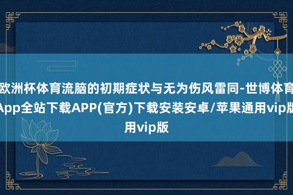 欧洲杯体育流脑的初期症状与无为伤风雷同-世博体育App全站下载APP(官方)下载安装安卓/苹果通用vip版