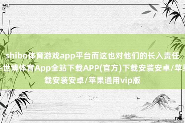 shibo体育游戏app平台而这也对他们的长入责任组成了挑战-世博体育App全站下载APP(官方)下载安装安卓/苹果通用vip版