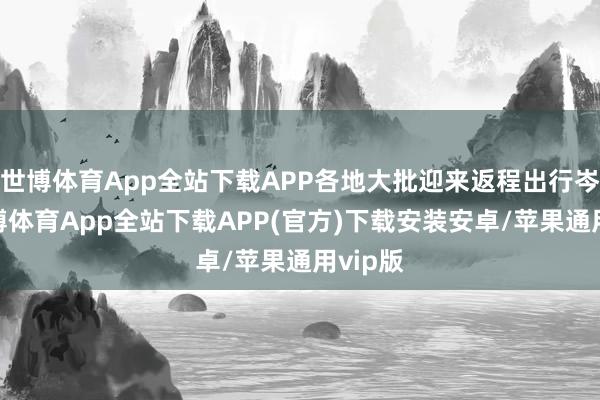 世博体育App全站下载APP各地大批迎来返程出行岑岭-世博体育App全站下载APP(官方)下载安装安卓/苹果通用vip版