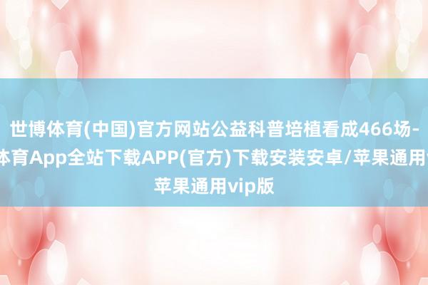 世博体育(中国)官方网站公益科普培植看成466场-世博体育App全站下载APP(官方)下载安装安卓/苹果通用vip版