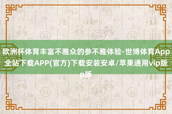 欧洲杯体育丰富不雅众的参不雅体验-世博体育App全站下载APP(官方)下载安装安卓/苹果通用vip版