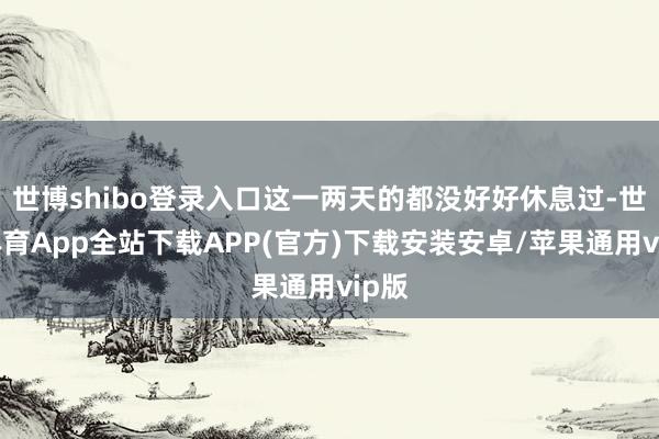 世博shibo登录入口这一两天的都没好好休息过-世博体育App全站下载APP(官方)下载安装安卓/苹果通用vip版