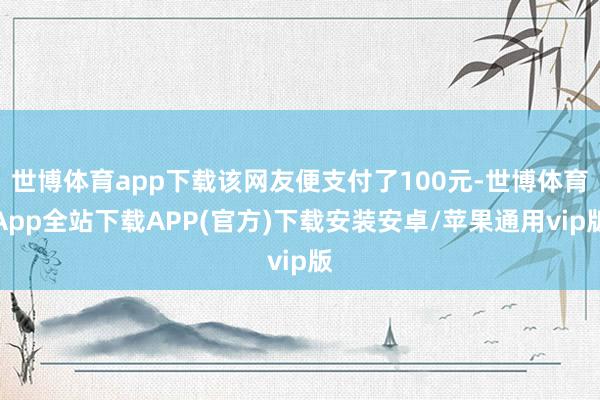 世博体育app下载该网友便支付了100元-世博体育App全站下载APP(官方)下载安装安卓/苹果通用vip版