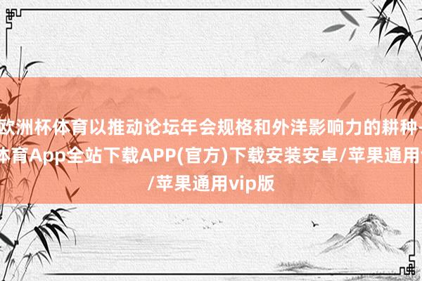 欧洲杯体育以推动论坛年会规格和外洋影响力的耕种-世博体育App全站下载APP(官方)下载安装安卓/苹果通用vip版