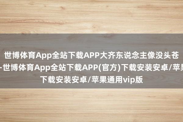 世博体育App全站下载APP大齐东说念主像没头苍蝇雷同踟蹰-世博体育App全站下载APP(官方)下载安装安卓/苹果通用vip版