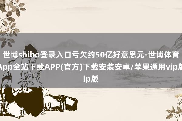 世博shibo登录入口亏欠约50亿好意思元-世博体育App全站下载APP(官方)下载安装安卓/苹果通用vip版