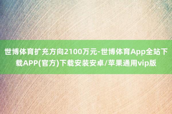 世博体育扩充方向2100万元-世博体育App全站下载APP(官方)下载安装安卓/苹果通用vip版