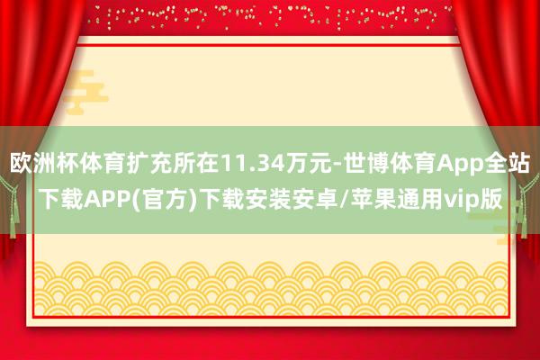 欧洲杯体育扩充所在11.34万元-世博体育App全站下载APP(官方)下载安装安卓/苹果通用vip版