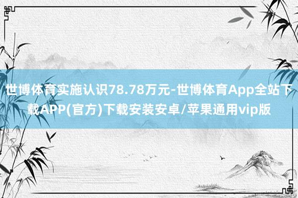 世博体育实施认识78.78万元-世博体育App全站下载APP(官方)下载安装安卓/苹果通用vip版