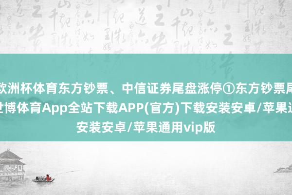 欧洲杯体育东方钞票、中信证券尾盘涨停①东方钞票尾盘涨停-世博体育App全站下载APP(官方)下载安装安卓/苹果通用vip版