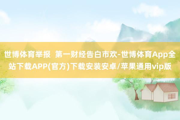 世博体育举报  第一财经告白市欢-世博体育App全站下载APP(官方)下载安装安卓/苹果通用vip版