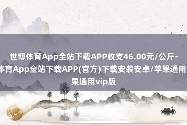 世博体育App全站下载APP收支46.00元/公斤-世博体育App全站下载APP(官方)下载安装安卓/苹果通用vip版