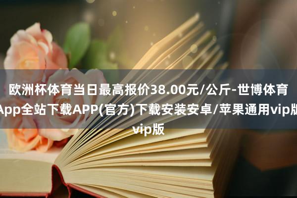 欧洲杯体育当日最高报价38.00元/公斤-世博体育App全站下载APP(官方)下载安装安卓/苹果通用vip版