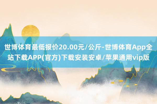 世博体育最低报价20.00元/公斤-世博体育App全站下载APP(官方)下载安装安卓/苹果通用vip版