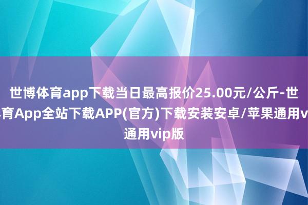 世博体育app下载当日最高报价25.00元/公斤-世博体育App全站下载APP(官方)下载安装安卓/苹果通用vip版