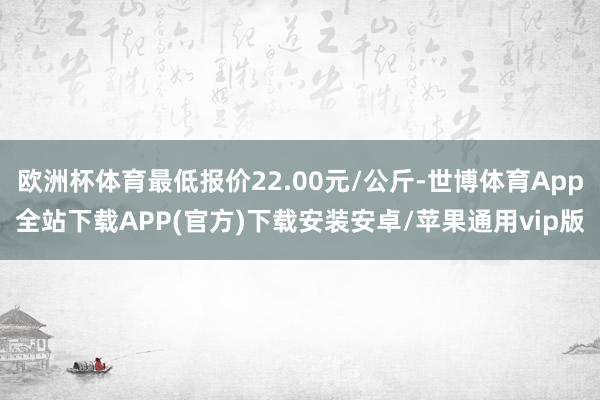 欧洲杯体育最低报价22.00元/公斤-世博体育App全站下载APP(官方)下载安装安卓/苹果通用vip版