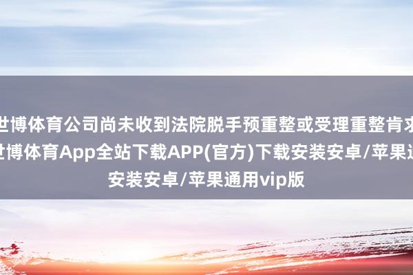 世博体育公司尚未收到法院脱手预重整或受理重整肯求的文献-世博体育App全站下载APP(官方)下载安装安卓/苹果通用vip版