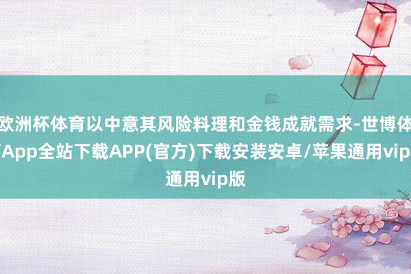 欧洲杯体育以中意其风险料理和金钱成就需求-世博体育App全站下载APP(官方)下载安装安卓/苹果通用vip版