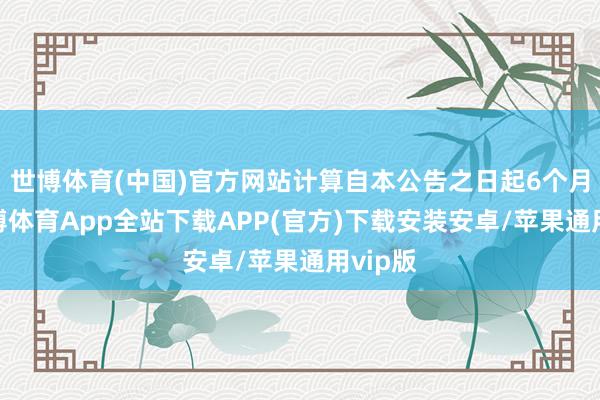 世博体育(中国)官方网站计算自本公告之日起6个月内-世博体育App全站下载APP(官方)下载安装安卓/苹果通用vip版