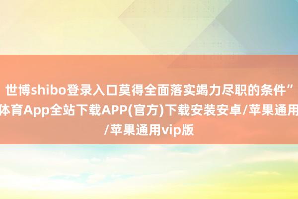 世博shibo登录入口莫得全面落实竭力尽职的条件”-世博体育App全站下载APP(官方)下载安装安卓/苹果通用vip版