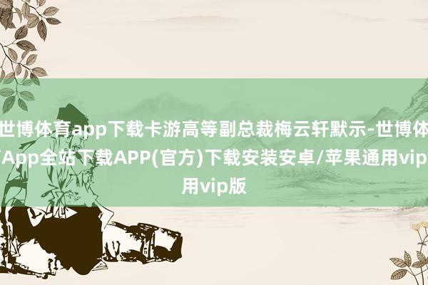 世博体育app下载卡游高等副总裁梅云轩默示-世博体育App全站下载APP(官方)下载安装安卓/苹果通用vip版