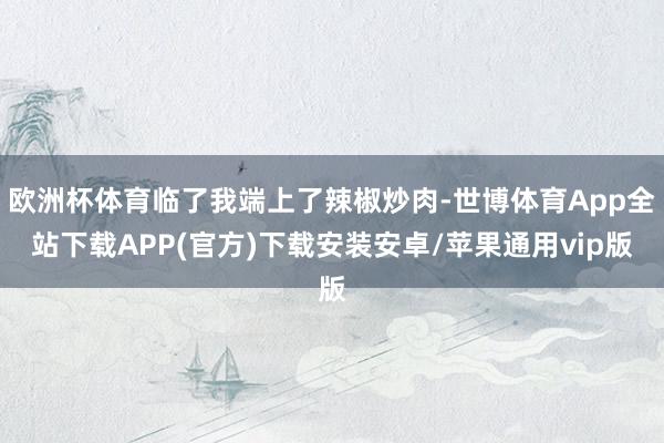 欧洲杯体育临了我端上了辣椒炒肉-世博体育App全站下载APP(官方)下载安装安卓/苹果通用vip版