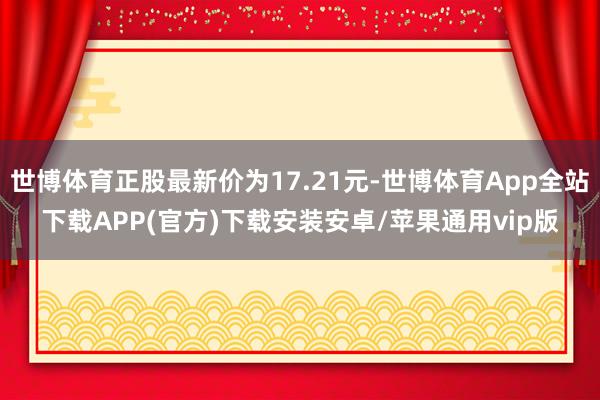 世博体育正股最新价为17.21元-世博体育App全站下载APP(官方)下载安装安卓/苹果通用vip版