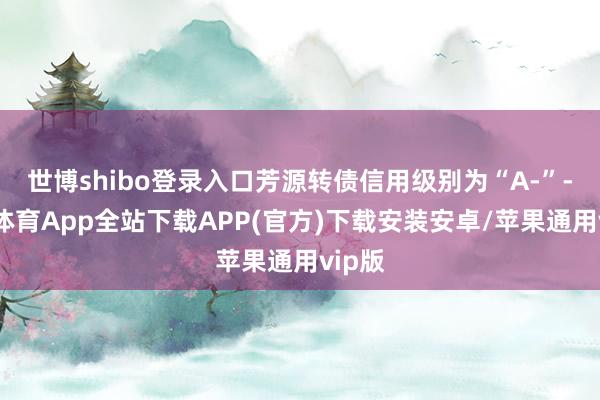 世博shibo登录入口芳源转债信用级别为“A-”-世博体育App全站下载APP(官方)下载安装安卓/苹果通用vip版