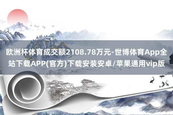 欧洲杯体育成交额2108.78万元-世博体育App全站下载APP(官方)下载安装安卓/苹果通用vip版