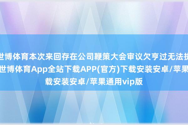 世博体育本次来回存在公司鞭策大会审议欠亨过无法执行的风险-世博体育App全站下载APP(官方)下载安装安卓/苹果通用vip版