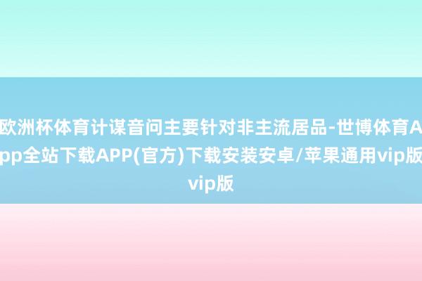 欧洲杯体育计谋音问主要针对非主流居品-世博体育App全站下载APP(官方)下载安装安卓/苹果通用vip版