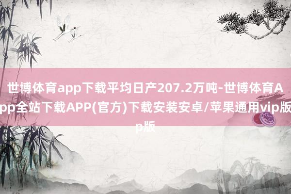 世博体育app下载平均日产207.2万吨-世博体育App全站下载APP(官方)下载安装安卓/苹果通用vip版