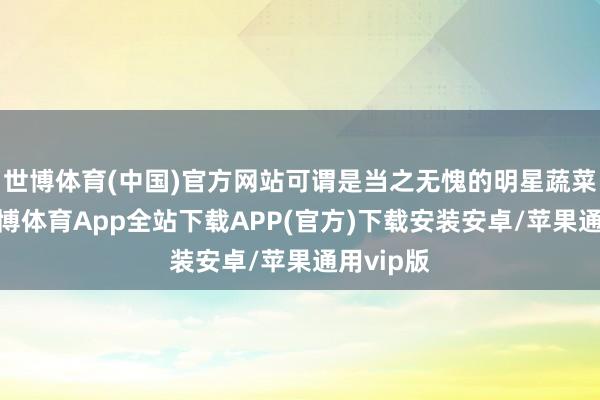 世博体育(中国)官方网站可谓是当之无愧的明星蔬菜居品-世博体育App全站下载APP(官方)下载安装安卓/苹果通用vip版