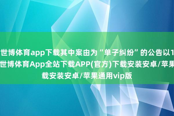 世博体育app下载其中案由为“单子纠纷”的公告以140则居首-世博体育App全站下载APP(官方)下载安装安卓/苹果通用vip版