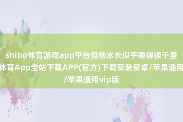 shibo体育游戏app平台但杨水长似乎睡得很千里-世博体育App全站下载APP(官方)下载安装安卓/苹果通用vip版