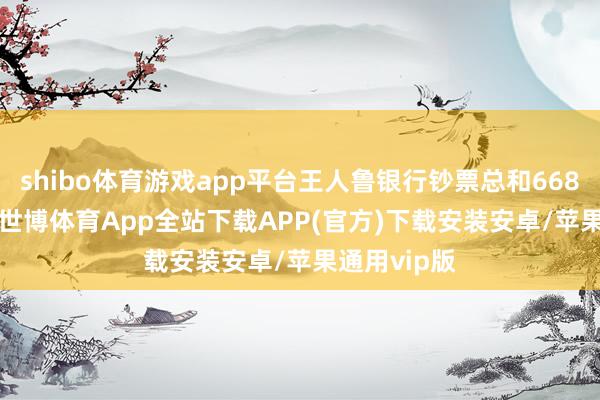 shibo体育游戏app平台王人鲁银行钞票总和6681.30亿元-世博体育App全站下载APP(官方)下载安装安卓/苹果通用vip版