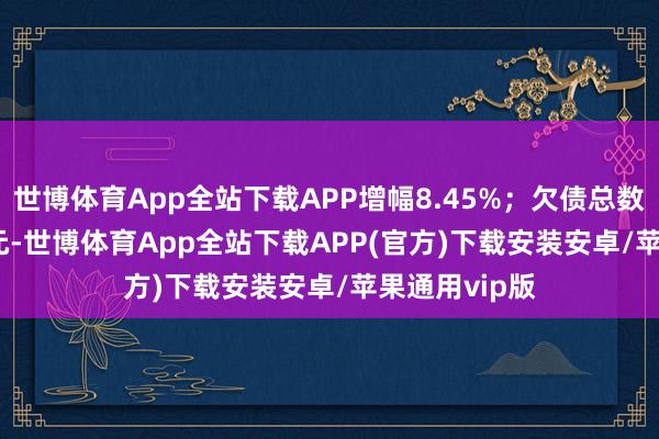 世博体育App全站下载APP增幅8.45%；欠债总数4170.42亿元-世博体育App全站下载APP(官方)下载安装安卓/苹果通用vip版