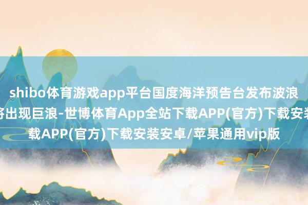 shibo体育游戏app平台国度海洋预告台发布波浪橙色警报，这些海域将出现巨浪-世博体育App全站下载APP(官方)下载安装安卓/苹果通用vip版