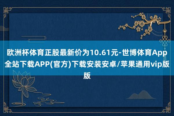 欧洲杯体育正股最新价为10.61元-世博体育App全站下载APP(官方)下载安装安卓/苹果通用vip版