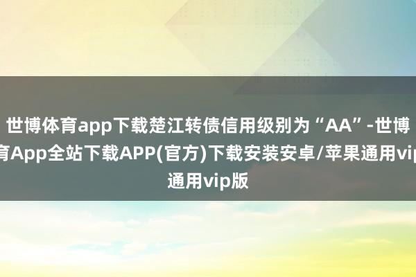 世博体育app下载楚江转债信用级别为“AA”-世博体育App全站下载APP(官方)下载安装安卓/苹果通用vip版