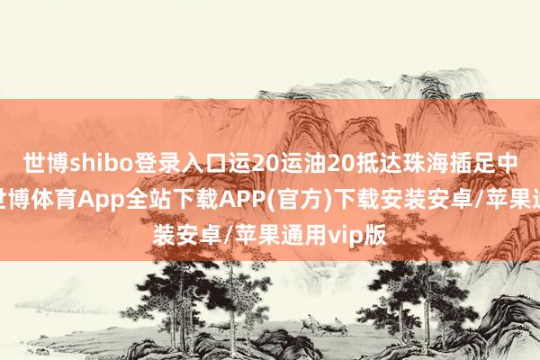 世博shibo登录入口运20运油20抵达珠海插足中国航展-世博体育App全站下载APP(官方)下载安装安卓/苹果通用vip版