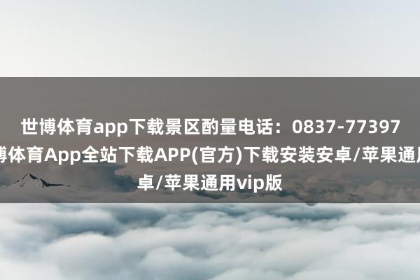 世博体育app下载景区酌量电话：0837-7739753-世博体育App全站下载APP(官方)下载安装安卓/苹果通用vip版