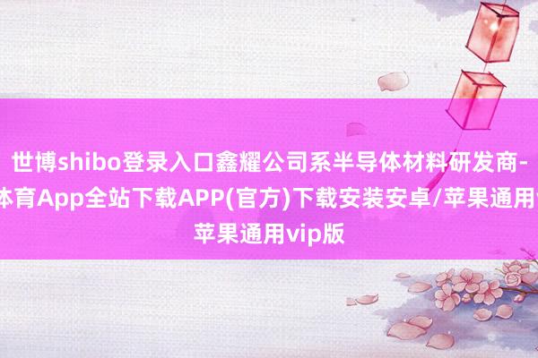 世博shibo登录入口鑫耀公司系半导体材料研发商-世博体育App全站下载APP(官方)下载安装安卓/苹果通用vip版