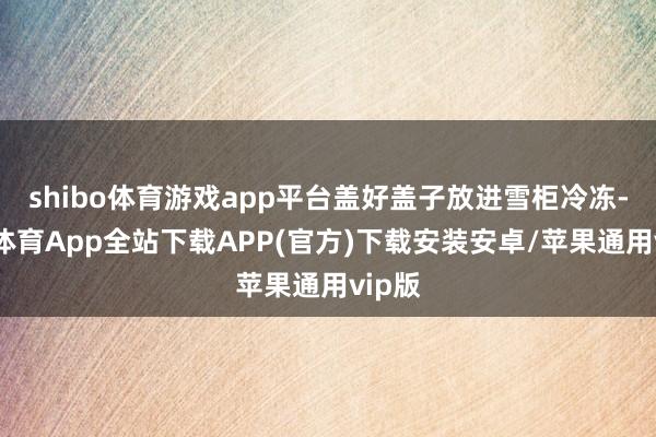 shibo体育游戏app平台盖好盖子放进雪柜冷冻-世博体育App全站下载APP(官方)下载安装安卓/苹果通用vip版