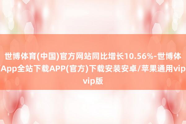 世博体育(中国)官方网站同比增长10.56%-世博体育App全站下载APP(官方)下载安装安卓/苹果通用vip版