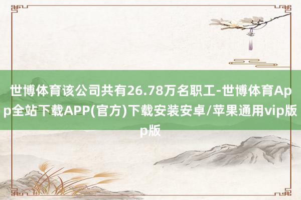 世博体育该公司共有26.78万名职工-世博体育App全站下载APP(官方)下载安装安卓/苹果通用vip版