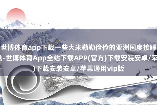 世博体育app下载一些大米勤勤俭俭的亚洲国度接踵堕入食粮危急-世博体育App全站下载APP(官方)下载安装安卓/苹果通用vip版