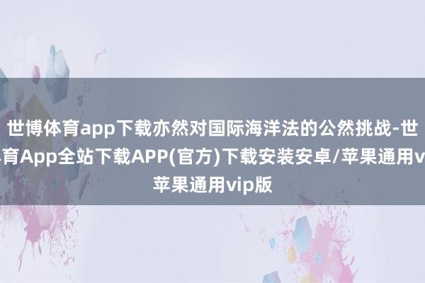 世博体育app下载亦然对国际海洋法的公然挑战-世博体育App全站下载APP(官方)下载安装安卓/苹果通用vip版