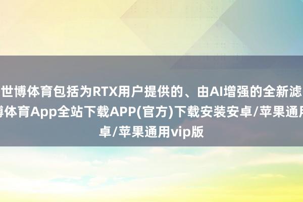 世博体育包括为RTX用户提供的、由AI增强的全新滤镜-世博体育App全站下载APP(官方)下载安装安卓/苹果通用vip版