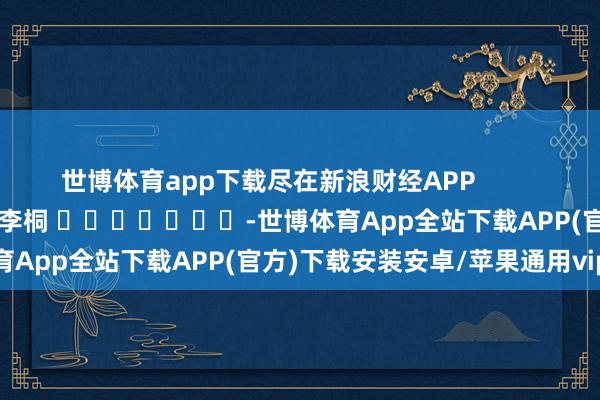 世博体育app下载尽在新浪财经APP            						背负裁剪：李桐 							-世博体育App全站下载APP(官方)下载安装安卓/苹果通用vip版